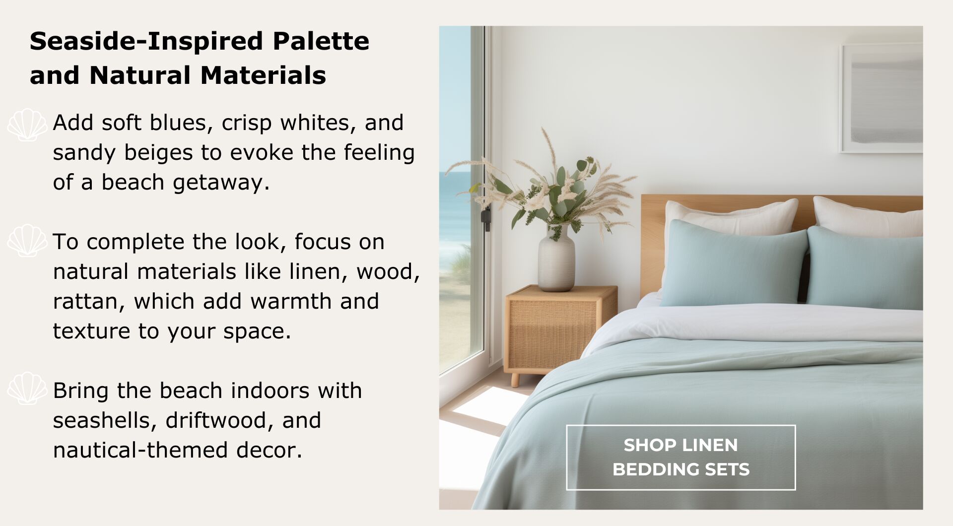 Shop Linen Bedding Sets. Focus on natural materials like linen, wood,  rattan, which add warmth and texture to your space. Bring the beach indoors with seashells, driftwood, and nautical-themed decor.