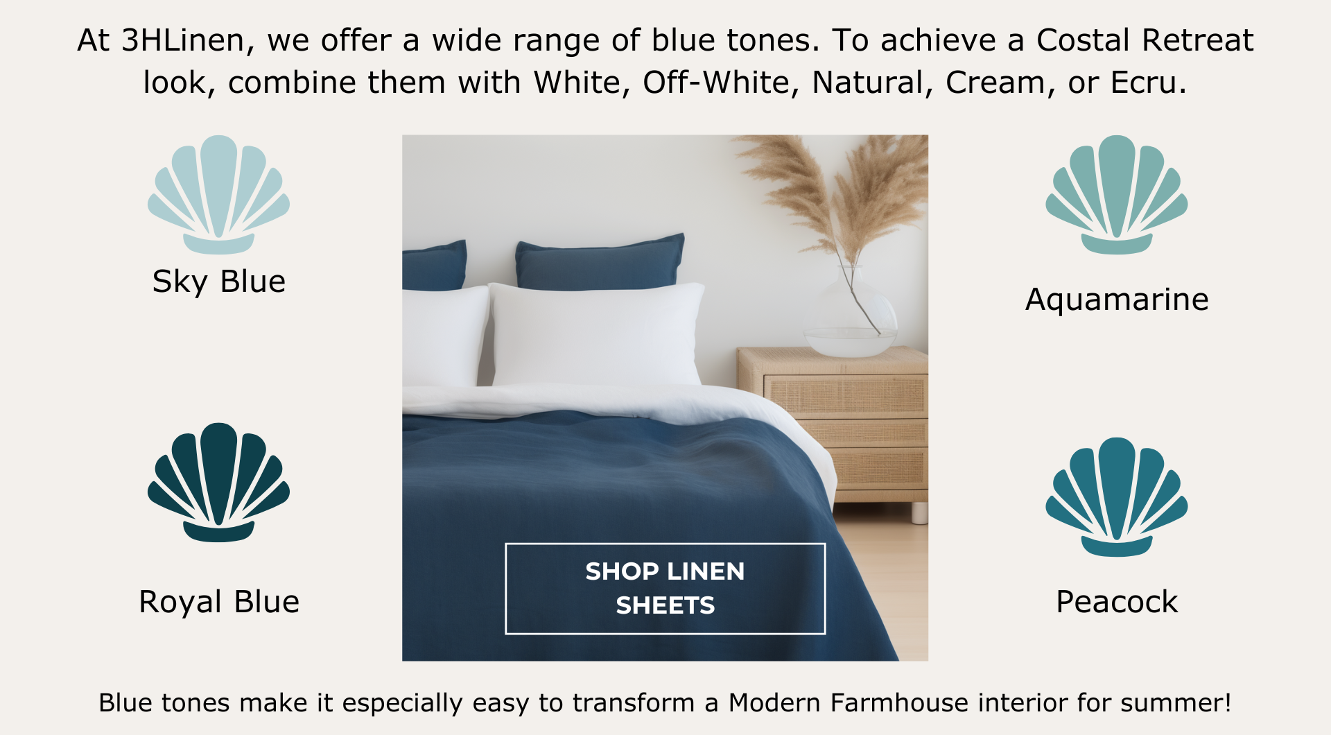 At 3HLinen, we offer a wide range of blue tones: Sky Blue, Royal Blue, Aquamarine, Peacock. To achieve a Costal Retreat look, combine them with White, Off-White, Natural, Cream, or Ecru.