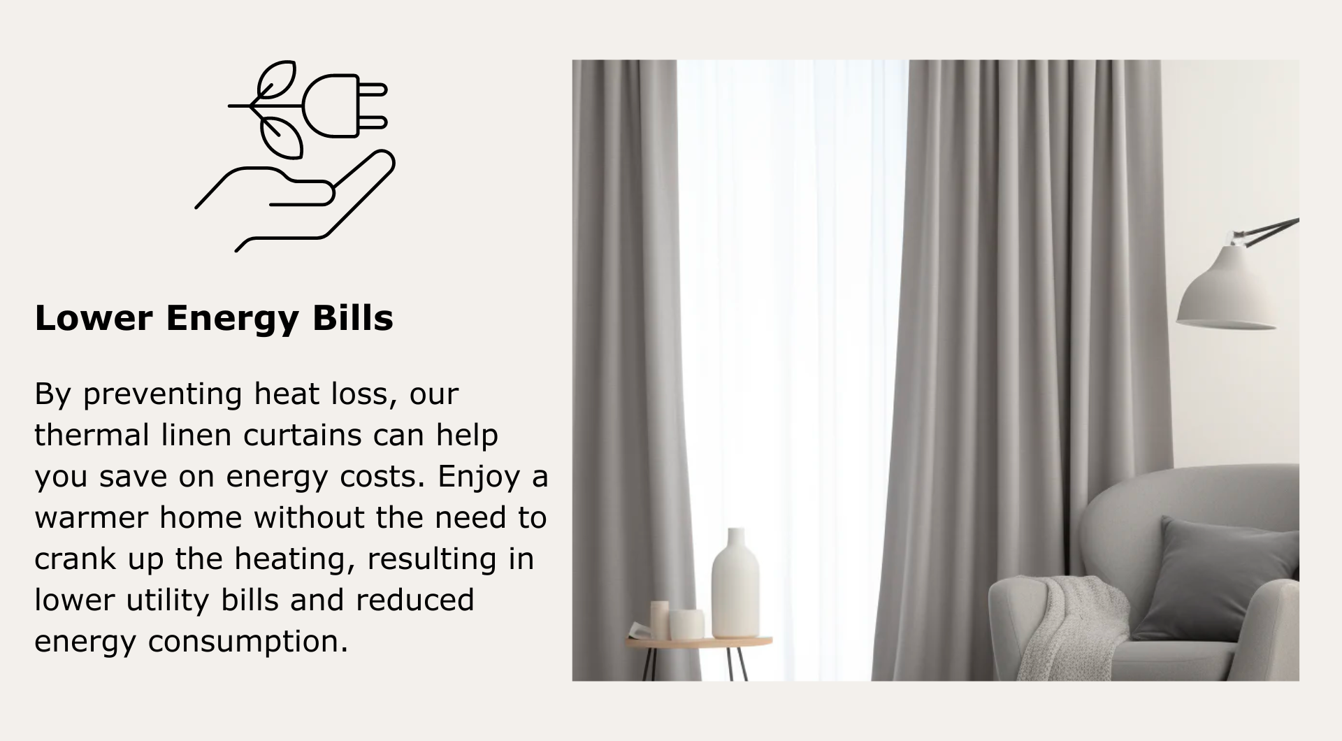 Lower Energy Bills: By preventing heat loss, our thermal linen curtains can help you save on energy costs. No need to crank up the heating, enjoy lower utility bills and reduced energy consumption.