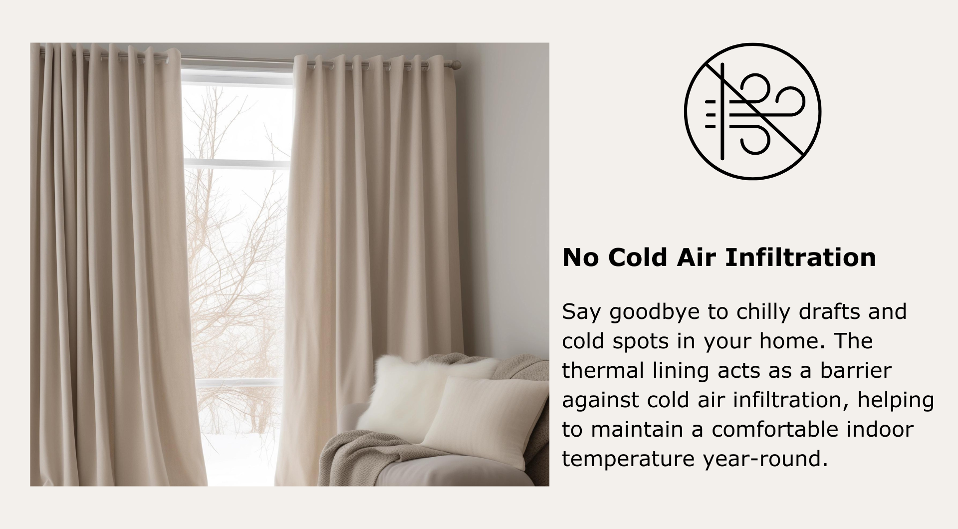 No Cold Air Infiltration: Say goodbye to chilly drafts and cold spots in your home. The thermal lining acts as a barrier against cold air infiltration.