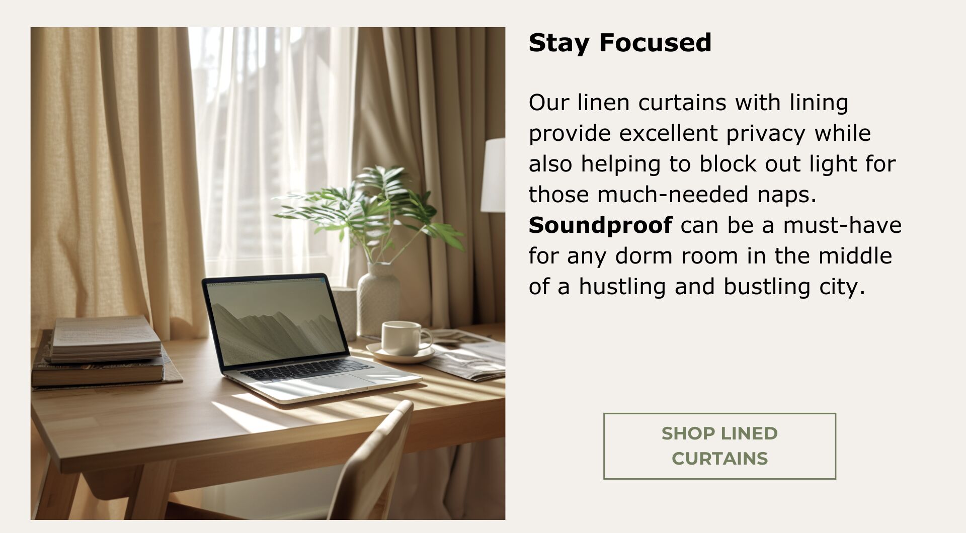 Shop Curtains with Lining. Excellent privacy and blocking out light for those much-needed naps. Soundproof can be a must-have for any dorm room in the middle of a hustling and bustling city.