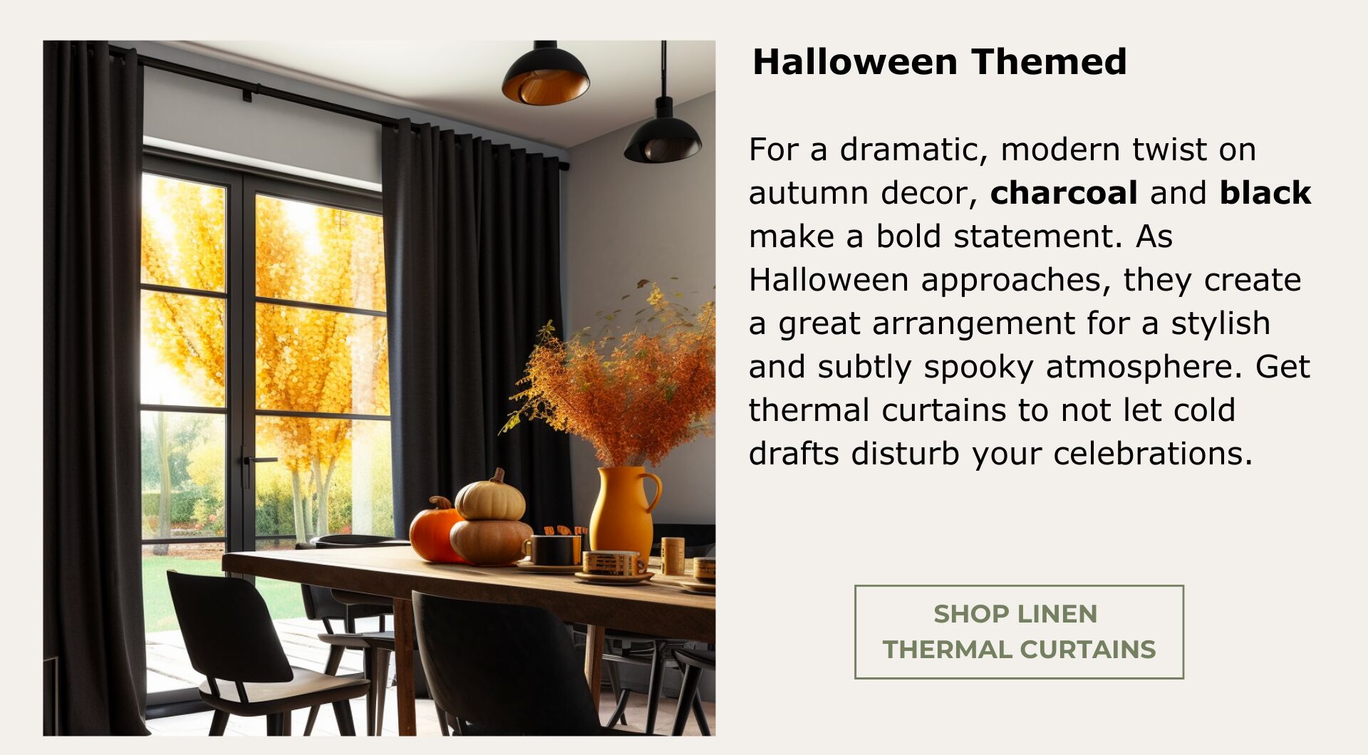 Thermal Curtains. For a dramatic twist on autumn decor, charcoal and black make a bold statement. As Halloween approaches, they create a great arrangement for a subtly spooky atmosphere. 